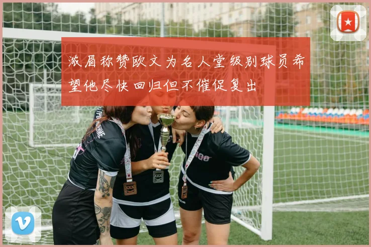浓眉称赞欧文为名人堂级别球员希望他尽快回归但不催促复出