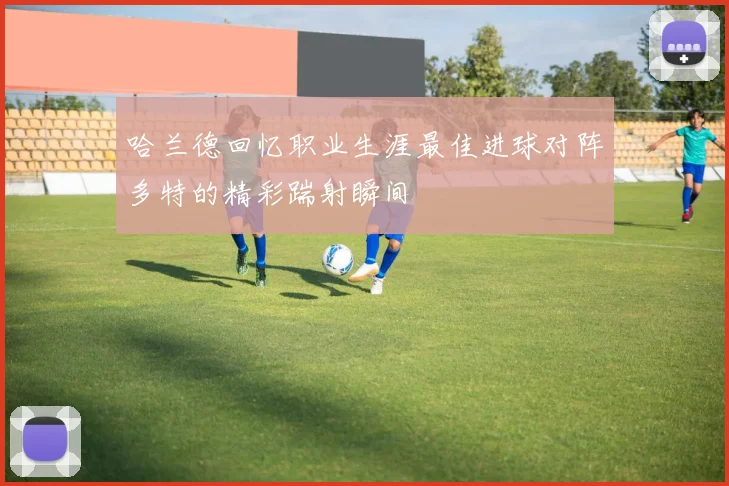 哈兰德回忆职业生涯最佳进球对阵多特的精彩踹射瞬间