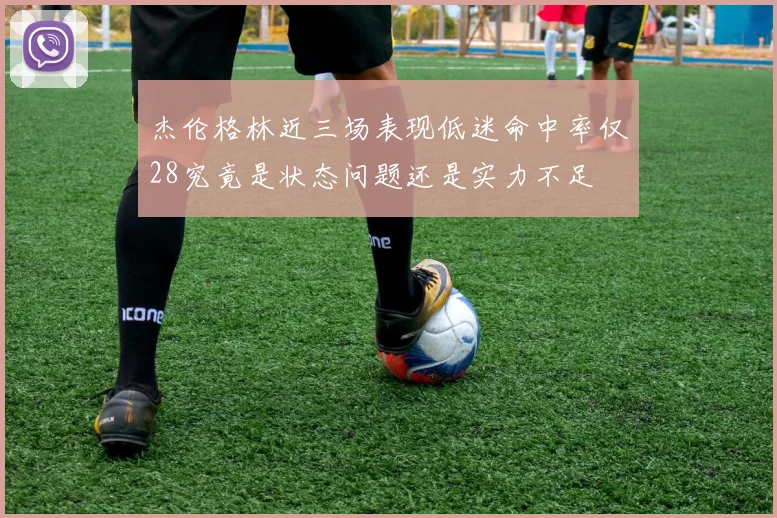 杰伦格林近三场表现低迷命中率仅28究竟是状态问题还是实力不足