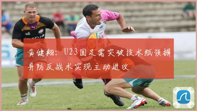 黄健翔：U23国足需突破技术瓶颈摒弃防反战术实现主动进攻