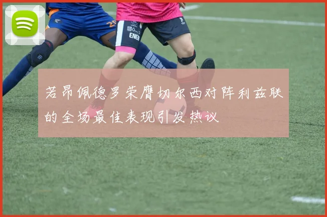若昂佩德罗荣膺切尔西对阵利兹联的全场最佳表现引发热议