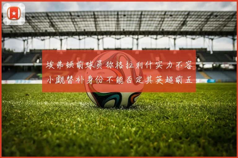 埃弗顿前球员称格拉利什实力不容小觑替补身份不能否定其英超前五地位