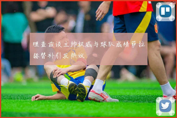 理查兹谈主帅权威与球队成绩萨拉赫替补引发热议