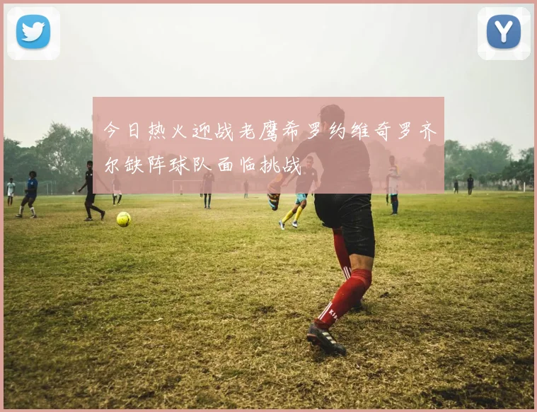 今日热火迎战老鹰希罗约维奇罗齐尔缺阵球队面临挑战