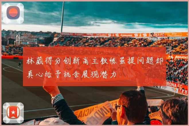 林葳得分创新高主教练虽提问题却真心给予机会展现潜力