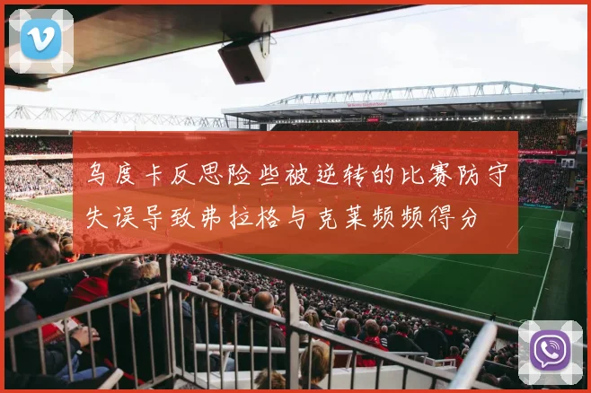 乌度卡反思险些被逆转的比赛防守失误导致弗拉格与克莱频频得分