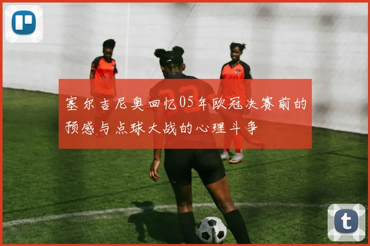 塞尔吉尼奥回忆05年欧冠决赛前的预感与点球大战的心理斗争