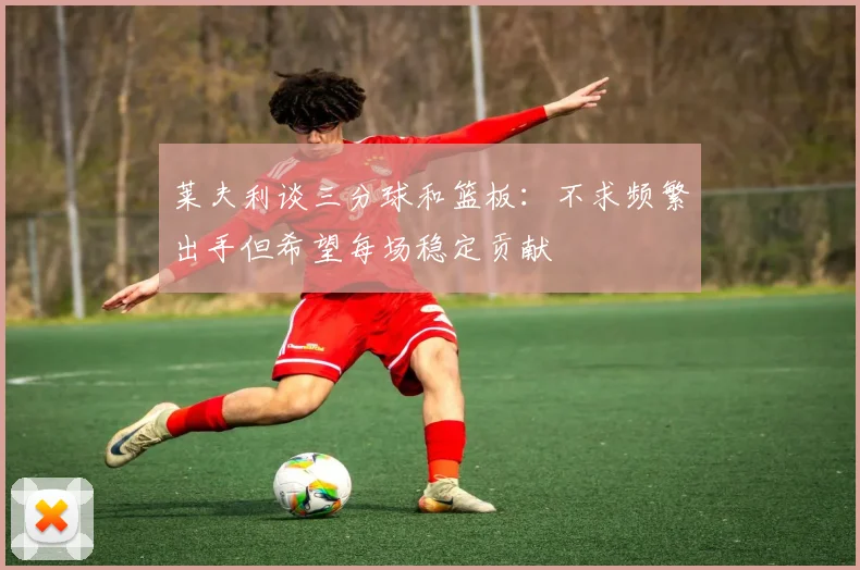 莱夫利谈三分球和篮板：不求频繁出手但希望每场稳定贡献