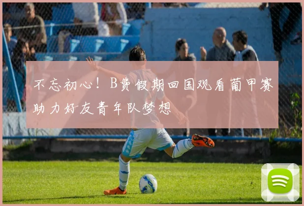 不忘初心！B费假期回国观看葡甲赛助力好友青年队梦想