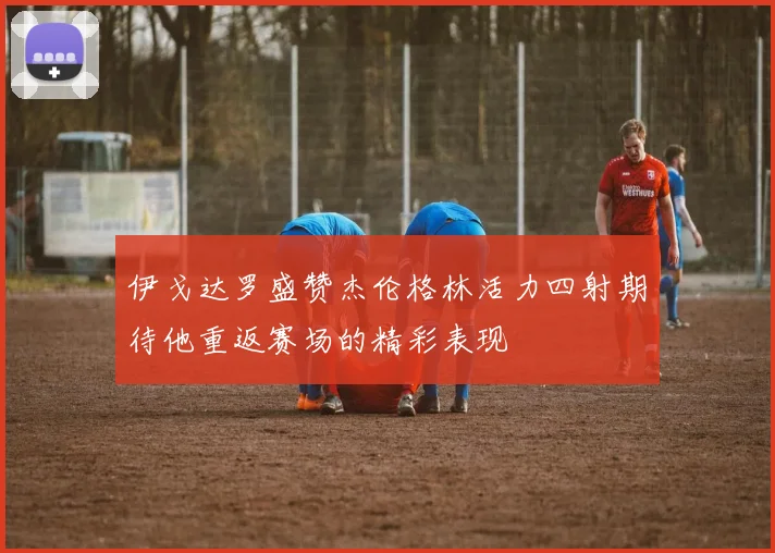 伊戈达罗盛赞杰伦格林活力四射期待他重返赛场的精彩表现