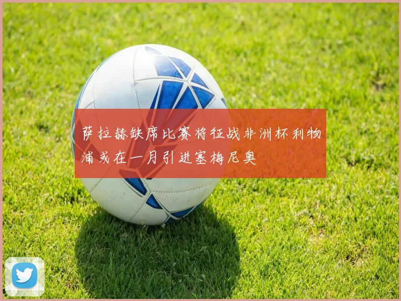 萨拉赫缺席比赛将征战非洲杯利物浦或在一月引进塞梅尼奥