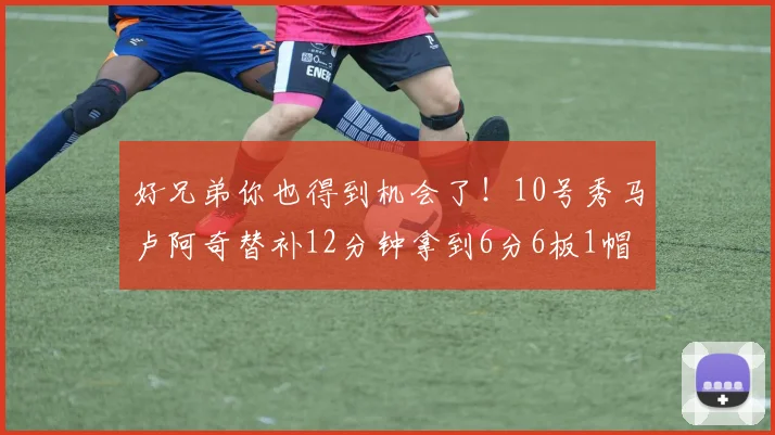 好兄弟你也得到机会了！10号秀马卢阿奇替补12分钟拿到6分6板1帽