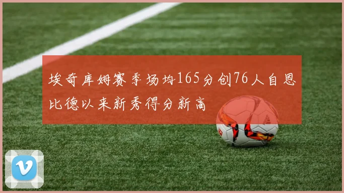 埃奇库姆赛季场均165分创76人自恩比德以来新秀得分新高