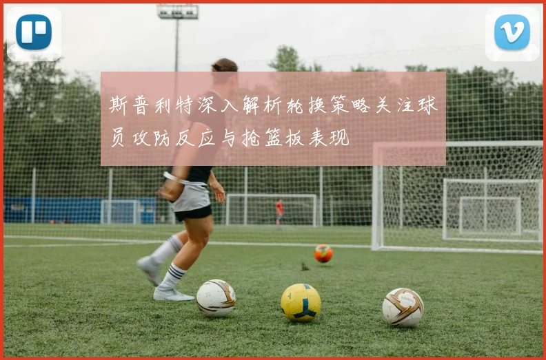 斯普利特深入解析轮换策略关注球员攻防反应与抢篮板表现