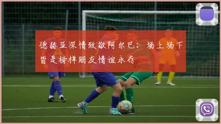德赫亚深情致敬阿尔巴：场上场下皆是榜样朋友情谊永存