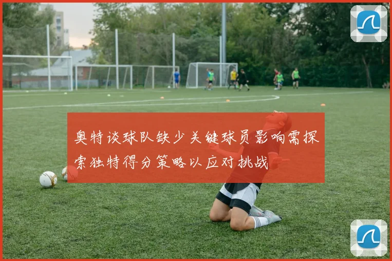 奥特谈球队缺少关键球员影响需探索独特得分策略以应对挑战