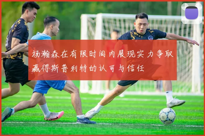 杨瀚森在有限时间内展现实力争取赢得斯普利特的认可与信任